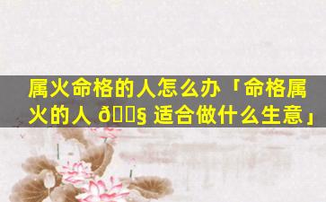 属火命格的人怎么办「命格属火的人 🐧 适合做什么生意」